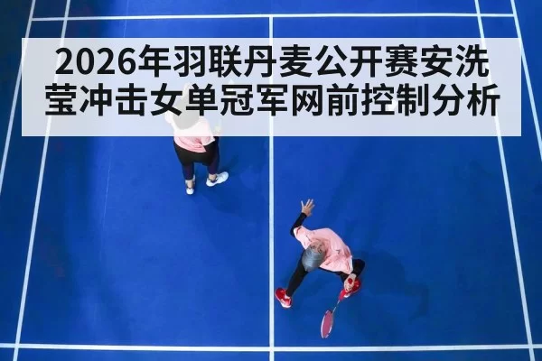 2026年羽联丹麦公开赛安洗莹冲击女单冠军网前控制分析